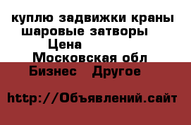 куплю задвижки краны шаровые затворы  › Цена ­ 50 000 - Московская обл. Бизнес » Другое   